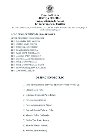 Poder Judiciário
JUSTIÇA FEDERAL
Seção Judiciária do Paraná
13ª Vara Federal de Curitiba
Av. Anita Garibaldi, 888, 2º andar ­ Bairro: Ahu ­ CEP: 80540­400 ­ Fone: (41)3210­1681 ­ www.jfpr.jus.br ­
Email: prctb13dir@jfpr.jus.br
AÇÃO PENAL Nº 5022179­78.2016.4.04.7000/PR
AUTOR: MINISTÉRIO PÚBLICO FEDERAL
RÉU: WALMIR PINHEIRO SANTANA
RÉU: VALERIO NEVES CAMPOS
RÉU: ROBERTO ZARDI FERREIRA
RÉU: RICARDO RIBEIRO PESSOA
RÉU: PAULO CESAR ROXO RAMOS
RÉU: MARCELO BAHIA ODEBRECHT
RÉU: JOSE ADELMARIO PINHEIRO FILHO
RÉU: JORGE AFONSO ARGELLO
RÉU: JORGE AFONSO ARGELLO JUNIOR
RÉU: DILSON DE CERQUEIRA PAIVA FILHO
RÉU: CLAUDIO MELO FILHO
DESPACHO/DECISÃO
1. Trata­se de denúncia oferecida pelo MPF contra (evento 2):
1) Cláudio Melo Filho;
2) Dilson de Cerqueira Paiva Filho;
3) Jorge Afonso Argello;
4) Jorge Afonso Argello Júnior;
5) José Adelmário Pinheiro Filho;
6) Marcelo Bahia Odebrecht;
7) Paulo César Roxo Ramos;
8) Ricardo Ribeiro Pessoa;
9) Roberto Zardi Ferreira;
 