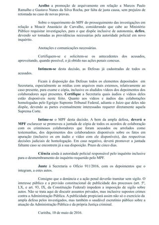 Acolho  a  promoção  de  arquivamento  em  relação  a  Marcos  Paulo
Ramalho e Gustavo Nunes da Silva Rocha, por falta de justa causa, sem prejuízo de
retomada no caso de novas provas.
Sobre o requerimento do MPF do prosseguimento das investigações em
relação  a  Moacir  Anastácio  de  Carvalho,  considerando  que  cabe  ao  Ministério
Público requisitar investigações, para o que dispõe inclusive de autonomia, defiro,
devendo ser tomadas as providências necessárias pela autoridade policial em novo
inquérito.
Anotações e comunicações necessárias.
Certifiquem­se  e  solicitem­se  os  antecedentes  dos  acusados,
aproveitando, quando possível, o já obtido nas ações penais conexas.
Intimem­se  desta  decisão,  as  Defesas  já  cadastradas  de  todos  os
acusados.
Ficam  à  disposição  das  Defesas  todos  os  elementos  depositados    em
Secretaria,  especialmente  as  mídias  com  arquivos  mais  extensos,  relativamente  ao
caso presente, para exame e cópia, inclusive os aludidos vídeos dos depoimentos dos
colaboradores  aqui  presentes.  Certifique  a  Secretaria  quais  áudios  e  vídeos  deles
estão  disponíveis  neste  feito.  Quanto  aos  vídeos  e  áudios  das  colaborações
homologadas pelo Egrégio Supremo Tribunal Federal, adianta o Juízo que deles não
dispõe,  devendo  as  partes  eventualmente  interessadas  requerer  diretamente  aquela
Suprema Corte.
Intime­se  o  MPF  desta  decisão.  A  bem  da  ampla  defesa,  deverá  o
MPF esclarecer se promoveu a juntada de cópia de todos os acordos de colaboração
com  os  criminosos  colaboradores  que  foram  acusados  ou  arrolados  como
testemunhas,  dos  depoimentos  dos  colaboradores  disponíveis  sobre  os  fatos  em
apuração  (inclusive  os  em  áudio  e  vídeo  com  ele  disponíveis),  das  respectivas
decisões  judiciais  de  homologação.  Em  caso  negativo,  deverá  promover  a  juntada
faltante caso se encontrem já a sua disposição. Prazo de cinco dias. 
Ciência ainda à autoridade policial responsável pelo inquérito inclusive
para o desmembramento do inquérito requerido pelo MPF.
Junte  à  Secretaria  o  Ofício  911/2016,  com  os  depoimentos  que  o
integram, a estes autos.
Consigno que a denúncia e a ação penal deverão tramitar sem sigilo. O
interesse público e a previsão constitucional de publicidade dos processos (art. 5º,
LX,  e  art.  93,  IX,  da  Constituição  Federal)  impedem  a  imposição  de  sigilo  sobre
autos. Não se trata aqui de discutir assuntos privados, mas inclusive supostos crimes
contra a Administração Pública. A publicidade propiciará assim não só o exercício da
ampla defesa pelos investigados, mas também o saudável escrutínio público sobre a
atuação da Administração Pública e da própria Justiça criminal.
Curitiba, 10 de maio de 2016.
 