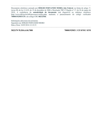 5022179­78.2016.4.04.7000 700001925053 .V35 SFM© SFM
Documento eletrônico assinado por SÉRGIO FERNANDO MORO, Juiz Federal, na forma do artigo 1º,
inciso III, da Lei 11.419, de 19 de dezembro de 2006 e Resolução TRF 4ª Região nº 17, de 26 de março de
2010.  A  conferência  da  autenticidade  do  documento  está  disponível  no  endereço  eletrônico
http://www.trf4.jus.br/trf4/processos/verifica.php,  mediante  o  preenchimento  do  código  verificador
700001925053v35 e do código CRC b823256b.
Informações adicionais da assinatura:
Signatário (a): SÉRGIO FERNANDO MORO
Data e Hora: 10/05/2016 12:19:33
 