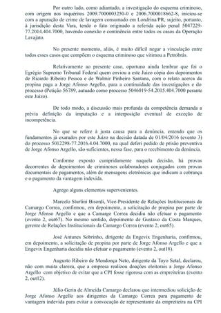 Por outro lado, como adiantado, a investigação do esquema criminoso,
com  origem  nos  inquéritos  2009.7000003250­0  e  2006.7000018662­8,  iniciou­se
com a apuração de crime de lavagem consumado em Londrina/PR, sujeito, portanto,
à  jurisdição  desta  Vara,  tendo  o  fato  originado  a  referida  ação  penal  5047229­
77.2014.404.7000, havendo conexão e continência entre todos os casos da Operação
Lavajato.
No  presente  momento,  aliás,  é  muito  difícil  negar  a  vinculação  entre
todos esses casos que compõem o esquema criminoso que vitimou a Petrobrás.
Relativamente  ao  presente  caso,  oportuno  ainda  lembrar  que  foi  o
Egrégio Supremo Tribunal Federal quem enviou a este Juízo cópia dos depoimentos
de  Ricardo  Ribeiro  Pessoa  e  de Walmir  Pinheiro  Santana,  com  o  relato  acerca  da
propina  paga  a  Jorge Afonso Argello,  para  a  continuidade  das  investigações  e  do
processo (Petição 56789, autuado como processo 5046019­54.2015.404.7000 perante
este Juízo).
De todo modo, a discussão mais profunda da competência demanda a
prévia  definição  da  imputação  e  a  interposição  eventual  de  exceção  de
incompetência.
No  que  se  refere  à  justa  causa  para  a  denúncia,  entendo  que  os
fundamentos já exarados por este Juízo na decisão datada de 01/04/2016 (evento 3)
do processo 5012298­77.2016.4.04.7000, na qual deferi pedido de prisão preventiva
de Jorge Afonso Argello, são suficientes, nessa fase, para o recebimento da denúncia.
Conforme  exposto  cumpridamente  naquela  decisão,  há  provas
decorrentes  de  depoimentos  de  criminosos  colaboradores  conjugados  com  provas
documentais de pagamentos, além de mensagens eletrônicas que indicam a cobrança
e o pagamento da vantagem indevida.
Agrego alguns elementos supervenientes.
Marcelo Sturlini Bisordi, Vice­Presidente de Relações Institucionais da
Camargo Correa, confirmou, em depoimento, a solicitação de propina por parte de
Jorge  Afonso  Argello  e  que  a  Camargo  Correa  decidiu  não  efetuar  o  pagamento
(evento  2,  out67).  No  mesmo  sentido,  depoimento  de  Gustavo  da  Costa  Marques,
gerente de Relações Institucionais da Camargo Correa (evento 2, out65).
José Antunes  Sobrinho,  dirigente  da  Engevix  Engenharia,  confirmou,
em depoimento, a solicitação de propina por parte de Jorge Afonso Argello e que a
Engevix Engenharia decidiu não efetuar o pagamento (evento 2, out18).
Augusto Ribeiro de Mendonça Neto, dirigente da Toyo Setal, declarou,
não  com  muita  clareza,  que  a  empresa  realizou  doações  eleitorais  a  Jorge Afonso
Argello  com objetivo de evitar que a CPI fosse rigorosa com as empreiteiras (evento
2, out12).
Júlio Gerin de Almeida Camargo declarou que intermediou solicição de
Jorge  Afonso  Argello  aos  dirigentes  da  Camargo  Correa  para  pagamento  de
vantagem indevida para evitar a convocação de representante da empreiteira na CPI
 