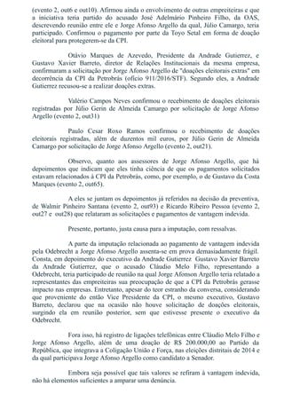 (evento 2, out6 e out10). Afirmou ainda o envolvimento de outras empreiteiras e que
a  iniciativa  teria  partido  do  acusado  José  Adelmário  Pinheiro  Filho,  da  OAS,
descrevendo reunião entre ele e Jorge Afonso Argello da qual, Júlio Camargo, teria
participado. Confirmou o pagamento por parte da Toyo Setal em forma de doação
eleitoral para protegerem­se da CPI.  
Otávio  Marques  de  Azevedo,  Presidente  da  Andrade  Gutierrez,  e
Gustavo  Xavier  Barreto,  diretor  de  Relações  Institucionais  da  mesma  empresa,
confirmaram a solicitação por Jorge Afonso Argello de "doações eleitorais extras" em
decorrência  da  CPI  da  Petrobrás  (ofício  911/2016/STF).  Segundo  eles,  a Andrade
Gutierrez recusou­se a realizar doações extras.
Valério Campos Neves confirmou o recebimento de doações eleitorais
registradas  por  Júlio  Gerin  de Almeida  Camargo  por  solicitação  de  Jorge Afonso
Argello (evento 2, out31)
Paulo  Cesar  Roxo  Ramos  confirmou  o  recebimento  de  doações
eleitorais  registradas,  além  de  duzentos  mil  euros,  por  Júlio  Gerin  de  Almeida
Camargo por solicitação de Jorge Afonso Argello (evento 2, out21).
Observo,  quanto  aos  assessores  de  Jorge  Afonso  Argello,  que  há
depoimentos  que  indicam  que  eles  tinha  ciência  de  que  os  pagamentos  solicitados
estavam relacionados à CPI da Petrobrás, como, por exemplo, o de Gustavo da Costa
Marques (evento 2, out65).
A eles se juntam os depoimentos já referidos na decisão da preventiva,
de Walmir Pinheiro Santana (evento 2, out93) e Ricardo Ribeiro Pessoa (evento 2,
out27 e  out28) que relataram as solicitações e pagamentos de vantagem indevida.
Presente, portanto, justa causa para a imputação, com ressalvas.
A parte da imputação relacionada ao pagamento de vantagem indevida
pela Odebrecht a Jorge Afonso Argello assenta­se em prova demasiadamente frágil.
Consta, em depoimento do executivo da Andrade Gutierrez  Gustavo Xavier Barreto
da  Andrade  Gutierrez,  que  o  acusado  Cláudio  Melo  Filho,  representando  a
Odebrecht, teria participado de reunião na qual Jorge Afonson Argello teria relatado a
representantes das empreiteiras sua preocupação de que a CPI da Petrobrás gerasse
impacto nas empresas. Entretanto, apesar do teor estranho da conversa, considerando
que  proveniente  do  então  Vice  Presidente  da  CPI,  o  mesmo  executivo,  Gustavo
Barreto,  declarou  que  na  ocasião  não  houve  solicitação  de  doações  eleitorais,
surgindo  ela  em  reunião  posterior,  sem  que  estivesse  presente  o  executivo  da
Odebrecht.
Fora isso, há registro de ligações telefônicas entre Cláudio Melo Filho e
Jorge  Afonso  Argello,  além  de  uma  doação  de  R$  200.000,00  ao  Partido  da
República, que integrava a Coligação União e Força, nas eleições distritais de 2014 e
da qual participava Jorge Afonso Argello como candidato a Senador.
Embora seja possível que tais valores se refiram à vantagem indevida,
não há elementos suficientes a amparar uma denúncia.
 