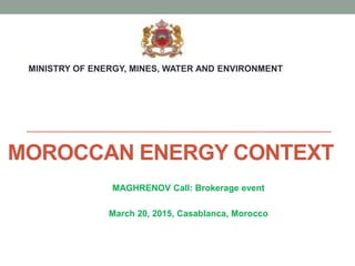 MOROCCAN ENERGY CONTEXT
MAGHRENOV Call: Brokerage event
March 20, 2015, Casablanca, Morocco
MINISTRY OF ENERGY, MINES, WATER AND ENVIRONMENT
 