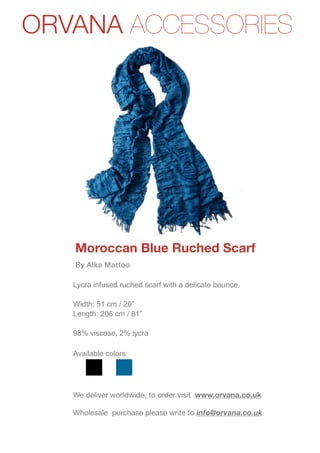 ORVANA ACCESSORIES




   Moroccan Blue Ruched Scarf
   By Alka Mattoo

   Lycra infused ruched scarf with a delicate bounce.

   Width: 51 cm / 20”
   Length: 206 cm / 81”

   98% viscose, 2% lycra

   Available colors




   We deliver worldwide, to order visit www.orvana.co.uk

   Wholesale purchase please write to info@orvana.co.uk
 