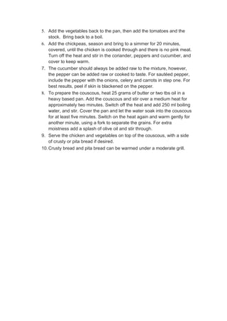 5. Add the vegetables back to the pan, then add the tomatoes and the
    stock. Bring back to a boil.
6. Add the chickpeas, season and bring to a simmer for 20 minutes,
    covered, until the chicken is cooked through and there is no pink meat.
    Turn off the heat and stir in the coriander, peppers and cucumber, and
    cover to keep warm.
7. The cucumber should always be added raw to the mixture, however,
    the pepper can be added raw or cooked to taste. For sautéed pepper,
    include the pepper with the onions, celery and carrots in step one. For
    best results, peel if skin is blackened on the pepper.
8. To prepare the couscous, heat 25 grams of butter or two tbs oil in a
    heavy based pan. Add the couscous and stir over a medium heat for
    approximately two minutes. Switch off the heat and add 250 ml boiling
    water, and stir. Cover the pan and let the water soak into the couscous
    for at least five minutes. Switch on the heat again and warm gently for
    another minute, using a fork to separate the grains. For extra
    moistness add a splash of olive oil and stir through.
9. Serve the chicken and vegetables on top of the couscous, with a side
    of crusty or pita bread if desired.
10. Crusty bread and pita bread can be warmed under a moderate grill.
 