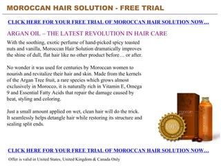 MOROCCAN HAIR SOLUTION - FREE TRIAL   CLICK HERE FOR YOUR FREE TRIAL OF MOROCCAN HAIR SOLUTION NOW… CLICK HERE FOR YOUR FREE TRIAL OF MOROCCAN HAIR SOLUTION NOW… Offer is valid in United States, United Kingdom & Canada Only ARGAN OIL – THE LATEST REVOLUTION IN HAIR CARE With the soothing, exotic perfume of hand-picked spicy toasted nuts and vanilla, Moroccan Hair Solution dramatically improves the shine of dull, flat hair like no other product before… or after. No wonder it was used for centuries by Moroccan women to nourish and revitalize their hair and skin. Made from the kernels of the Argan Tree fruit, a rare species which grows almost exclusively in Morocco, it is naturally rich in Vitamin E, Omega 9 and Essential Fatty Acids that repair the damage caused by heat, styling and coloring. Just a small amount applied on wet, clean hair will do the trick. It seamlessly helps detangle hair while restoring its structure and sealing split ends. 