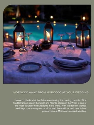 Morocco, the land of the Sahara overseeing the riveting currents of the
Mediterranean Sea in the North and Atlantic Ocean in the West, is one of
the most culturally rich kingdoms in the world. With the trend of themed
weddings now making rounds all around the world for real, here is how
you can have a Moroccan-inspired wedding:
 