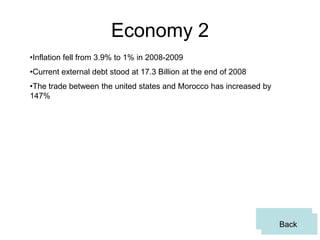 Economy 2
•Inflation fell from 3.9% to 1% in 2008-2009
•Current external debt stood at 17.3 Billion at the end of 2008
•The trade between the united states and Morocco has increased by
147%




                                                                    Back
                                                                     Back
 