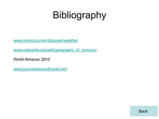 Bibliography

www.morocco.com/discover/weather

www.wikipedia.org/wiki/geography_of_morocco

World Almanac 2010

www.journeybeyondtravel.com




                                              Back
 