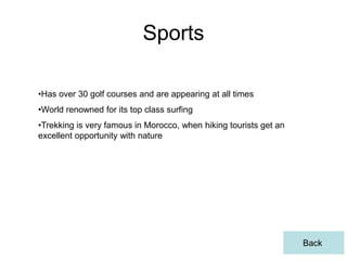 Sports

•Has over 30 golf courses and are appearing at all times
•World renowned for its top class surfing
•Trekking is very famous in Morocco, when hiking tourists get an
excellent opportunity with nature




                                                                   Back
 