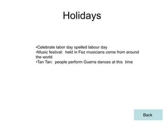 Holidays

•Celebrate labor day spelled labour day
•Music festival: held in Fez musicians come from around
the world
•Tan Tan: people perform Guerra dances at this time




                                                          Back
 