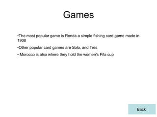 Games
•The most popular game is Ronda a simple fishing card game made in
1908
•Other popular card games are Solo, and Tres
• Morocco is also where they hold the women's Fifa cup




                                                                Back
 