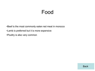 Food

•Beef is the most commonly eaten red meat in morocco
•Lamb is preferred but it is more expensive
•Poultry is also very common




                                                       Back
 