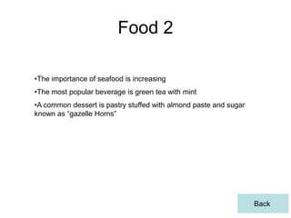 Food 2

•The importance of seafood is increasing
•The most popular beverage is green tea with mint
•A common dessert is pastry stuffed with almond paste and sugar
known as “gazelle Horns”




                                                                  Back
 