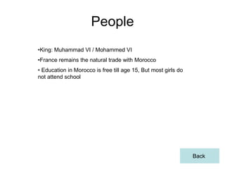 People
•King: Muhammad VI / Mohammed VI
•France remains the natural trade with Morocco
• Education in Morocco is free till age 15, But most girls do
not attend school




                                                                Back
 