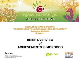 KNOWLEDGE SHARING EVENT ON
“AGROBIODIVERSITY, CULTURES AND LOCAL DEVELOPMENT”
                Completion Workshop
                     19 May 2011



         BRIEF OVERVIEW
                of
    ACHIEVEMENTS in MOROCCO
 