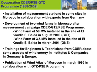 Cooperation CDER/PSE-GTZ
Programme (1988-2002)

 • Installation of measurement stations in some sites in
 Morocco in collaboration with experts from Germany
 • Development of two wind farms in Morocco after
 measurement campaign CDER-GTZ/PSE Programme:
       - Wind Farm of 50 MW installed in the site of El
       Koudia El Baida in august 2000 (BOT)
       - Wind Farm of 3.5 MW installed in the site of El
       Koudia El Baida in march 2001 (ONE)
 • Trainings for Engineers & Technicians from CDER about
 some aspects of wind energy in Institutes & Companies
 in Germany & Europe.
 • Publication of Wind Atlas of Morocco in march 1995 in
 collaboration with GTZ-PSE Programme                    10
 