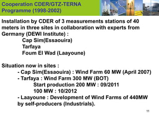 Cooperation CDER/GTZ-TERNA
Programme (1998-2002)

Installation by CDER of 3 measurements stations of 40
meters in three sites in collaboration with experts from
Germany (DEWI Institute) :
         Cap Sim(Essaouira)
         Tarfaya
         Foum El Wad (Laayoune)

Situation now in sites :
       - Cap Sim(Essaouira) : Wind Farm 60 MW (April 2007)
       - Tarfaya : Wind Farm 300 MW (BOT)
              Start production 200 MW : 09/2011
              100 MW : 10/2012
       - Laayoune : Development of Wind Farms of 440MW
       by self-producers (Industrials).
                                                           11
 