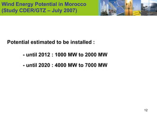 Wind Energy Potential in Morocco
(Study CDER/GTZ – July 2007)




  Potential estimated to be installed :

        - until 2012 : 1000 MW to 2000 MW
        - until 2020 : 4000 MW to 7000 MW




                                            12
 