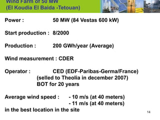 Wind Farm of 50 MW
(El Koudia El Baida -Tetouan)

Power :             50 MW (84 Vestas 600 kW)

Start production : 8/2000

Production :        200 GWh/year (Average)

Wind measurement : CDER

Operator :            CED (EDF-Paribas-Germa/France)
               (selled to Theolia in december 2007)
               BOT for 20 years

Average wind speed :       - 10 m/s (at 40 meters)
                           - 11 m/s (at 40 meters)
in the best location in the site                       14
 