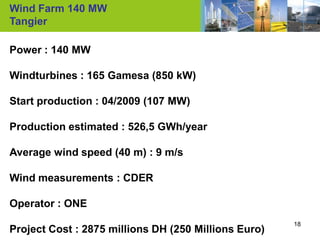 Wind Farm 140 MW
Tangier

Power : 140 MW

Windturbines : 165 Gamesa (850 kW)

Start production : 04/2009 (107 MW)

Production estimated : 526,5 GWh/year

Average wind speed (40 m) : 9 m/s

Wind measurements : CDER

Operator : ONE
                                                      18
Project Cost : 2875 millions DH (250 Millions Euro)
 