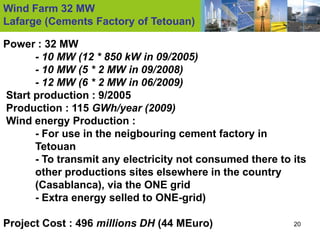 Wind Farm 32 MW
Lafarge (Cements Factory of Tetouan)

Power : 32 MW
      - 10 MW (12 * 850 kW in 09/2005)
      - 10 MW (5 * 2 MW in 09/2008)
      - 12 MW (6 * 2 MW in 06/2009)
Start production : 9/2005
Production : 115 GWh/year (2009)
Wind energy Production :
      - For use in the neigbouring cement factory in
      Tetouan
      - To transmit any electricity not consumed there to its
      other productions sites elsewhere in the country
      (Casablanca), via the ONE grid
      - Extra energy selled to ONE-grid)

Project Cost : 496 millions DH (44 MEuro)                 20
 