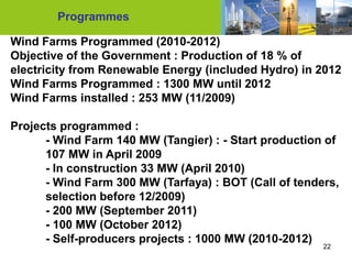 Programmes

Wind Farms Programmed (2010-2012)
Objective of the Government : Production of 18 % of
electricity from Renewable Energy (included Hydro) in 2012
Wind Farms Programmed : 1300 MW until 2012
Wind Farms installed : 253 MW (11/2009)

Projects programmed :
      - Wind Farm 140 MW (Tangier) : - Start production of
      107 MW in April 2009
      - In construction 33 MW (April 2010)
      - Wind Farm 300 MW (Tarfaya) : BOT (Call of tenders,
      selection before 12/2009)
      - 200 MW (September 2011)
      - 100 MW (October 2012)
      - Self-producers projects : 1000 MW (2010-2012)
                                                       22
 
