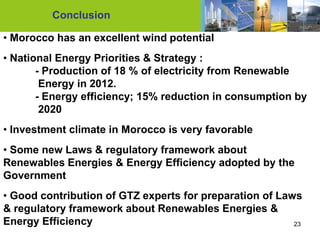 Conclusion

• Morocco has an excellent wind potential
• National Energy Priorities & Strategy :
       - Production of 18 % of electricity from Renewable
        Energy in 2012.
       - Energy efficiency; 15% reduction in consumption by
        2020
• Investment climate in Morocco is very favorable
• Some new Laws & regulatory framework about
Renewables Energies & Energy Efficiency adopted by the
Government
• Good contribution of GTZ experts for preparation of Laws
& regulatory framework about Renewables Energies &
Energy Efficiency                                        23
 
