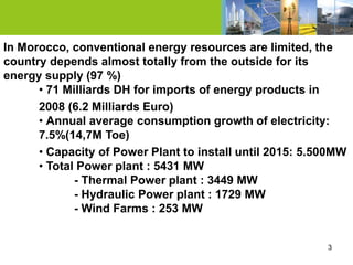 In Morocco, conventional energy resources are limited, the
country depends almost totally from the outside for its
energy supply (97 %)
      • 71 Milliards DH for imports of energy products in
      2008 (6.2 Milliards Euro)
      • Annual average consumption growth of electricity:
      7.5%(14,7M Toe)
      • Capacity of Power Plant to install until 2015: 5.500MW
      • Total Power plant : 5431 MW
             - Thermal Power plant : 3449 MW
             - Hydraulic Power plant : 1729 MW
             - Wind Farms : 253 MW


                                                          3
 