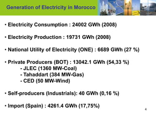 Generation of Electricity in Morocco


• Electricity Consumption : 24002 GWh (2008)

• Electricity Production : 19731 GWh (2008)

• National Utility of Electricity (ONE) : 6689 GWh (27 %)

• Private Producers (BOT) : 13042.1 GWh (54,33 %)
       - JLEC (1360 MW-Coal)
       - Tahaddart (384 MW-Gas)
       - CED (50 MW-Wind)

• Self-producers (Industrials): 40 GWh (0,16 %)

• Import (Spain) : 4261.4 GWh (17,75%)
                                                            4
 