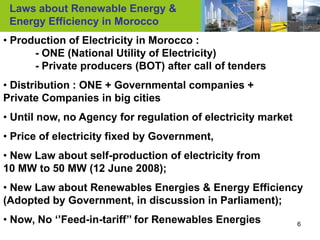 Laws about Renewable Energy &
 Energy Efficiency in Morocco
• Production of Electricity in Morocco :
      - ONE (National Utility of Electricity)
      - Private producers (BOT) after call of tenders
• Distribution : ONE + Governmental companies +
Private Companies in big cities
• Until now, no Agency for regulation of electricity market
• Price of electricity fixed by Government,
• New Law about self-production of electricity from
10 MW to 50 MW (12 June 2008);
• New Law about Renewables Energies & Energy Efficiency
(Adopted by Government, in discussion in Parliament);
• Now, No ‘’Feed-in-tariff’’ for Renewables Energies          6
 