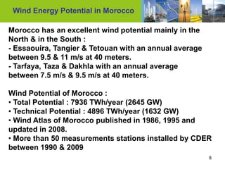 Wind Energy Potential in Morocco

Morocco has an excellent wind potential mainly in the
North & in the South :
- Essaouira, Tangier & Tetouan with an annual average
between 9.5 & 11 m/s at 40 meters.
- Tarfaya, Taza & Dakhla with an annual average
between 7.5 m/s & 9.5 m/s at 40 meters.

Wind Potential of Morocco :
• Total Potential : 7936 TWh/year (2645 GW)
• Technical Potential : 4896 TWh/year (1632 GW)
• Wind Atlas of Morocco published in 1986, 1995 and
updated in 2008.
• More than 50 measurements stations installed by CDER
between 1990 & 2009
                                                        8
 