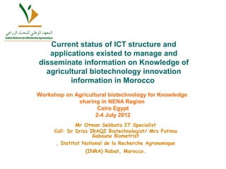Current status of ICT structure and 
applications existed to manage and 
disseminate information on Knowledge of 
agricultural biotechnology innovation 
information in Morocco 
Workshop on Agricultural biotechnology for Knowledge 
sharing in NENA Region 
Cairo Egypt 
2-4 July 2012 
Mr Otman Sebbata IT Specialist 
Coll: Dr Driss IRAQI Biotechnologist/ Mrs Fatima 
Gaboune Biometrist 
, Institut National de la Recherche Agronomique 
(INRA) Rabat, Morocco. 
 