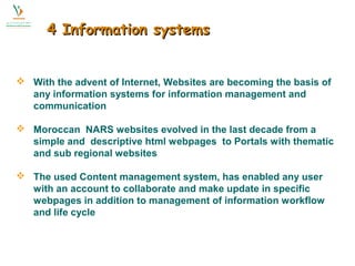 44 IInnffoorrmmaattiioonn ssyysstteemmss 
 With the advent of Internet, Websites are becoming the basis of 
any information systems for information management and 
communication 
 Moroccan NARS websites evolved in the last decade from a 
simple and descriptive html webpages to Portals with thematic 
and sub regional websites 
 The used Content management system, has enabled any user 
with an account to collaborate and make update in specific 
webpages in addition to management of information workflow 
and life cycle 
 