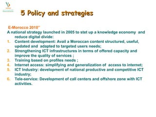 55 PPoolliiccyy aanndd ssttrraatteeggiieess 
E-Morocco 2010” 
A national strategy launched in 2005 to stet up a knowledge economy and 
reduce digital divide: 
1. Content development: Avail a Moroccan content structured, useful, 
updated and adapted to targeted users needs; 
2. Strengthening ICT infrastructures in terms of offered capacity and 
improve the quality of services ; 
3. Training based on profiles needs ; 
4. Internet access: simplifying and generalization of access to internet; 
5. ICT Industry: development of national productive and competitive ICT 
industry; 
6. Tele-service: Development of call centers and offshore zone with ICT 
activities. 
 