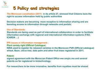 55 PPoolliiccyy aanndd ssttrraatteeggiieess 
The Moroccan constitution (2011) in its article 27, stressed that Citizens have the 
right to access information held by public authorities 
Decision makers are becoming more receptive to information sharing and are 
boosting access to information through networks and portals; 
Use of Standards: 
Standards are being used as part of international collaboration in order to facilitate 
information exchange with regional and international information systems (FAO, 
ICARDA …) 
IPR issues in information management : 
Plant variety right (Official Catalogue) 
INRA used to register its released varieties in the Moroccan PVR (Official catalogue) 
wheat, Bean, citrus tree, date palm and other fruit trees registered in 2011. 
Patent: 
signed agreement with the Moroccan Patent Office ww.ompic.ma and several 
patents so far registered in biotechnology. 
For researchers to be more innovative, benefits from royalties must be shared 
 