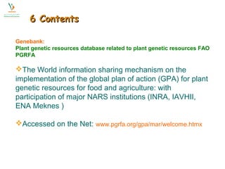 66 CCoonntteennttss 
Genebank: 
Plant genetic resources database related to plant genetic resources FAO 
PGRFA 
The World information sharing mechanism on the 
implementation of the global plan of action (GPA) for plant 
genetic resources for food and agriculture: with 
participation of major NARS institutions (INRA, IAVHII, 
ENA Meknes ) 
Accessed on the Net: www.pgrfa.org/gpa/mar/welcome.htmx 
 