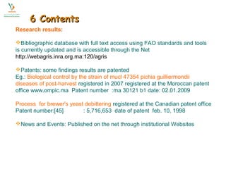 66 CCoonntteennttss 
Research results: 
Bibliographic database with full text access using FAO standards and tools 
is currently updated and is accessible through the Net 
http://webagris.inra.org.ma:120/agris 
Patents: some findings results are patented 
Eg.: Biological control by the strain of mucl 47354 pichia guilliermondii 
diseases of post-harvest registered in 2007 registered at the Moroccan patent 
office www.ompic.ma Patent number :ma 30121 b1 date: 02.01.2009 
Process for brewer's yeast debittering registered at the Canadian patent office 
Patent number:[45] : 5,716,653 date of patent feb. 10, 1998 
News and Events: Published on the net through institutional Websites 
 