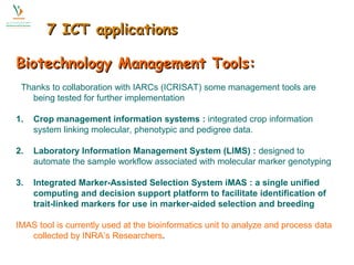 77 IICCTT aapppplliiccaattiioonnss 
BBiiootteecchhnnoollooggyy MMaannaaggeemmeenntt TToooollss:: 
Thanks to collaboration with IARCs (ICRISAT) some management tools are 
being tested for further implementation 
1. Crop management information systems : integrated crop information 
system linking molecular, phenotypic and pedigree data. 
2. Laboratory Information Management System (LIMS) : designed to 
automate the sample workflow associated with molecular marker genotyping 
3. Integrated Marker-Assisted Selection System iMAS : a single unified 
computing and decision support platform to facilitate identification of 
trait-linked markers for use in marker-aided selection and breeding 
IMAS tool is currently used at the bioinformatics unit to analyze and process data 
collected by INRA’s Researchers. 
 