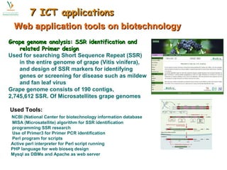 77 IICCTT aapppplliiccaattiioonnss 
WWeebb aapppplliiccaattiioonn ttoooollss oonn bbiiootteecchhnnoollooggyy 
Grape genome analysis: SSR iiddeennttiiffiiccaattiioonn aanndd 
rreellaatteedd PPrriimmeerr ddeessiiggnn 
Used for searching Short Sequence Repeat (SSR) 
in the entire genome of grape (Vitis vinifera), 
and design of SSR markers for identifying 
genes or screening for disease such as mildew 
and fan leaf virus 
Grape genome consists of 190 contigs, 
2,745,612 SSR. Of Microsatellites grape genomes 
Used Tools: 
NCBI (National Center for biotechnology information database 
MISA (Microsatellite) algorithm for SSR identification 
programming SSR research 
Use of Primer3 for Primer PCR identification 
Perl program for scripts 
Active perl interpreter for Perl script running 
PHP language for web bioseq design 
Mysql as DBMs and Apache as web server 
 