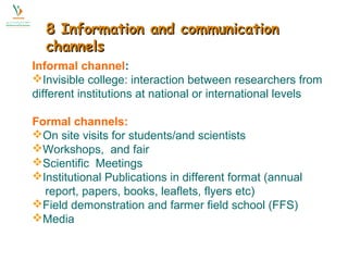 88 IInnffoorrmmaattiioonn aanndd ccoommmmuunniiccaattiioonn 
cchhaannnneellss 
Informal channel: 
Invisible college: interaction between researchers from 
different institutions at national or international levels 
Formal channels: 
On site visits for students/and scientists 
Workshops, and fair 
Scientific Meetings 
Institutional Publications in different format (annual 
report, papers, books, leaflets, flyers etc) 
Field demonstration and farmer field school (FFS) 
Media 
 