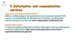 99 IInnffoorrmmaattiioonn aanndd ccoommmmuunniiccaattiioonn 
sseerrvviicceess 
Extension and advisory information: 
INRA is collaborating to the production of an extension journal (190 
issues) coordinated by the Directorate of Training and Research . 
Journal issues are on the net www.vulgarisation.net/bulletin.htm 
Market information: 
A national website dedicated to market information was launched by the 
ministry of agriculture http://www.marocagriculture.com/maroc-agriculture/ 
la-bourse-agricole 
 