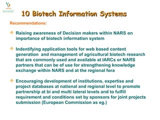 1100 BBiiootteecchh IInnffoorrmmaattiioonn SSyysstteemmss 
Recommendations: 
 Raising awareness of Decision makers within NARS on 
importance of biotech information system 
 Indentifying application tools for web based content 
generation and management of agricultural biotech research 
that are commonly used and available at IARCs or NARS 
partners that can be of use for strengthening knowledge 
exchange within NARS and at the regional fora 
 Encouraging development of institutions, expertise and 
project databases at national and regional level to promote 
partnership at bi and multi lateral levels and to fulfill 
requirement and conditions set by sponsors for joint projects 
submission (European Commission as eg.) 
 