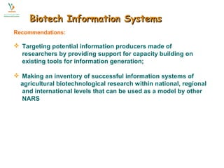 BBiiootteecchh IInnffoorrmmaattiioonn SSyysstteemmss 
Recommendations: 
 Targeting potential information producers made of 
researchers by providing support for capacity building on 
existing tools for information generation; 
 Making an inventory of successful information systems of 
agricultural biotechnological research within national, regional 
and international levels that can be used as a model by other 
NARS 
 