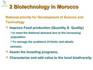 22 BBiiootteecchhnnoollooggyy iinn MMoorrooccccoo 
National priority for Development of Science and 
Technology 
 Improve Food production (Quantity & Quality) 
to meet the National demand due to the increasing 
population 
To manage the problems of biotic and abiotic 
stresses 
 Assist the breeding programs, 
 Characterize and add value to the local biodiversity 
 