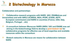 2 BBiiootteecchhnnoollooggyy iinn MMoorrooccccoo 
Collaboration and partnerships: 
 Collaborative research programs with NARS (IAV, ENAMeknes and 
Universities) and with IARCs (ICARDA, IAEA, IPGRI, ICGEB, ASTF, 
European commission) and NARS in countries (France, USA, Italy, 
Belgium, Portugal …etc) 
 A consortium between Moroccan NARS (INRA / IAV and ENAM) was set 
aiming in the biotechnology field to develop a joint biotech lab for 
collaborative programs for effective use of local expertise and available 
resources within the consortium 
 Biotech networks in Morocco are means for collaboration between 
NARS 
 