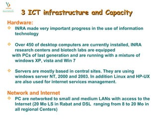 3 IICCTT iinnffrraassttrruuccttuurree aanndd CCaappaacciittyy 
Hardware: 
 INRA made very important progress in the use of information 
technology 
 Over 450 of desktop computers are currently installed, INRA 
research centers and biotech labs are equipped 
with PCs of last generation and are running with a mixture of 
windows XP, vista and Win 7 
 Servers are mostly based in central sites. They are using 
windows server NT, 2000 and 2003. In addition Linux and HP-UX 
are also used for internet services management. 
Network and Internet 
 PC are networked to small and medium LANs with access to the 
Internet (20 Mo LS in Rabat and DSL ranging from 8 to 20 Mo in 
all regional Centers) 
 