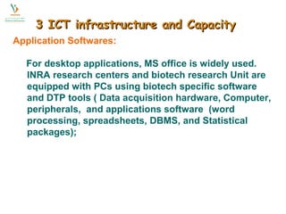 33 IICCTT iinnffrraassttrruuccttuurree aanndd CCaappaacciittyy 
Application Softwares: 
For desktop applications, MS office is widely used. 
INRA research centers and biotech research Unit are 
equipped with PCs using biotech specific software 
and DTP tools ( Data acquisition hardware, Computer, 
peripherals, and applications software (word 
processing, spreadsheets, DBMS, and Statistical 
packages); 
 