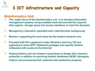 3 IICCTT iinnffrraassttrruuccttuurree aanndd CCaappaacciittyy 
Bioinformatics Unit: 
 The major focus of the bioinformatics unit is to develop information 
management systems using available tools that provide the required 
data capture, storage query and access interfaces to meet the demands 
 Managed by a biometric specialist with a bioinformatic background 
 Mission: supporting the work done by the biotech research unit. 
 Provided with PCs equipment under Windows and linux OS and 
applications tools (DTP, Statistical packages and specific biotech 
softwares) with access to the Internet. 
 Helping biotech and non biotech researchers to design their research 
protocols in addition to searching biotech databases (NCBI, Swissport, 
Unipro) and processing their collected data (statistical analysis) 
 