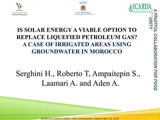 MOROCCO NARS/ICARDA CRP2 WORKSHOP, RABAT MAY 22, 2015
IS SOLAR ENERGY A VIABLE OPTION TO
REPLACE LIQUEFIED PETROLEUM GAS?
A CASE OF IRRIGATED AREAS USING
GROUNDWATER IN MOROCCO
Serghini H., Roberto T, Ampaitepin S.,
Laamari A. and Aden A.
 