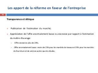 Les apport de la réforme en faveur de l’entreprise
Transparence et éthique
 Publication de l’estimation du marché;
 Appréciation de l’offre anormalement basse ou excessive par rapport à l’estimation
du maître d’ouvrage:
 Offre excessive: plus de 20%;
 Offre anormalement basse: moins de 25% pour les marchés de travaux et 35% pour les marchés
de fourniture et de services autres que les études;
10
 